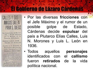 El Gobierno de Lázaro Cárdenas
• Por las diversas fricciones con
el Jefe Máximo y el rumor de un
posible golpe de Estado,
Cárdenas decide expulsar del
país a Plutarco Elías Calles, Luis
N. Morones y Luis L. León en
1936.
• Todos aquellos personajes
identificados con el callismo
fueron retirados de la vida
política nacional.
 