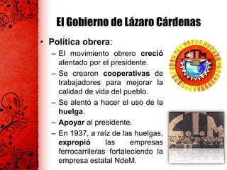 El Gobierno de Lázaro Cárdenas
• Política obrera:
– El movimiento obrero creció
alentado por el presidente.
– Se crearon cooperativas de
trabajadores para mejorar la
calidad de vida del pueblo.
– Se alentó a hacer el uso de la
huelga.
– Apoyar al presidente.
– En 1937, a raíz de las huelgas,
expropió las empresas
ferrocarrileras fortaleciendo la
empresa estatal NdeM.
 