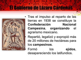 El Gobierno de Lázaro Cárdenas
• Tras el impulso al reparto de las
tierras en 1938 se constituye la
Confederación Nacional
Campesina, organizando el
agrarismo mexicano.
• Repartió, legalizó y expropió más
de 20 millones de hectáreas para
los campesinos.
• Formó los ejidos,
desapareciendo los latifundios.
 