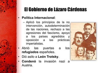El Gobierno de Lázaro Cárdenas
• Política Internacional:
– Aplicó los principios de la no
intervención, autodeterminación
de las naciones, rechazo a las
agresiones del fascismo, apoyo
a los países agredidos y
oposición a las prácticas
imperialistas.
• Abrió las puertas a los
refugiados españoles.
• Dió asilo a León Trotsky.
• Condenó la invasión nazi a
Austria.
 