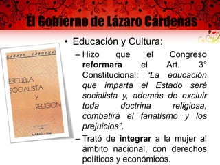 El Gobierno de Lázaro Cárdenas
• Educación y Cultura:
– Hizo que el Congreso
reformara el Art. 3°
Constitucional: “La educación
que imparta el Estado será
socialista y, además de excluir
toda doctrina religiosa,
combatirá el fanatismo y los
prejuicios”.
– Trató de integrar a la mujer al
ámbito nacional, con derechos
políticos y económicos.
 
