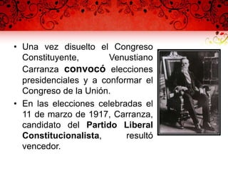 • Una vez disuelto el Congreso
Constituyente, Venustiano
Carranza convocó elecciones
presidenciales y a conformar el
Congreso de la Unión.
• En las elecciones celebradas el
11 de marzo de 1917, Carranza,
candidato del Partido Liberal
Constitucionalista, resultó
vencedor.
 