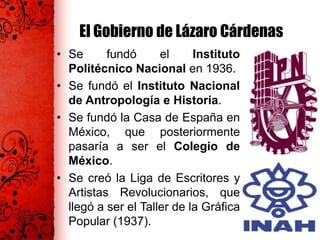 El Gobierno de Lázaro Cárdenas
• Se fundó el Instituto
Politécnico Nacional en 1936.
• Se fundó el Instituto Nacional
de Antropología e Historia.
• Se fundó la Casa de España en
México, que posteriormente
pasaría a ser el Colegio de
México.
• Se creó la Liga de Escritores y
Artistas Revolucionarios, que
llegó a ser el Taller de la Gráfica
Popular (1937).
 