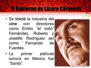 El Gobierno de Lázaro Cárdenas
• Se inició la industria del
cine con directores
como Emilio “el indio”
Fernández, Roberto y
Joselito Rodríguez así
como Fernando de
Fuentes.
• La primer película
sonora en México fue
“Santa”.
 