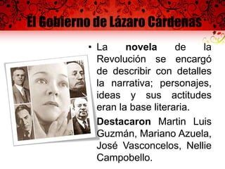 El Gobierno de Lázaro Cárdenas
• La novela de la
Revolución se encargó
de describir con detalles
la narrativa; personajes,
ideas y sus actitudes
eran la base literaria.
• Destacaron Martin Luis
Guzmán, Mariano Azuela,
José Vasconcelos, Nellie
Campobello.
 