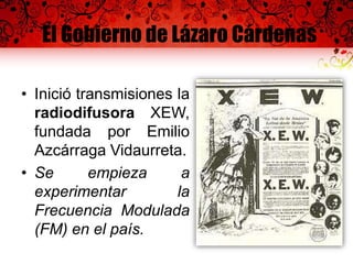 El Gobierno de Lázaro Cárdenas
• Inició transmisiones la
radiodifusora XEW,
fundada por Emilio
Azcárraga Vidaurreta.
• Se empieza a
experimentar la
Frecuencia Modulada
(FM) en el país.
 
