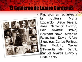 El Gobierno de Lázaro Cárdenas
• Figuraron en las artes y
la cultura María
Izquierdo, Diego Rivera,
José Clemente Orozco,
Lola Alvarez Bravo,
Salvador Novo, Silvestre
Revueltas, David Alfaro
Siqueiros, Carlos Pellicer,
Tina Modotti, Xavier
Villaurrutia, Mimí Derbá,
Manuel Alvarez Bravo y
Frida Kahlo.
 