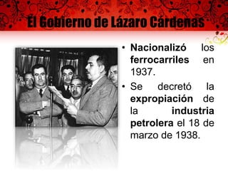 El Gobierno de Lázaro Cárdenas
• Nacionalizó los
ferrocarriles en
1937.
• Se decretó la
expropiación de
la industria
petrolera el 18 de
marzo de 1938.
 