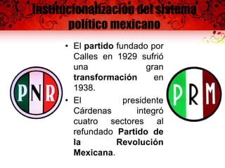 Institucionalización del sistema
político mexicano
• El partido fundado por
Calles en 1929 sufrió
una gran
transformación en
1938.
• El presidente
Cárdenas integró
cuatro sectores al
refundado Partido de
la Revolución
Mexicana.
 