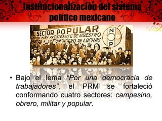 Institucionalización del sistema
político mexicano
• Bajo el lema “Por una democracia de
trabajadores”, el PRM se fortaleció
conformando cuatro sectores: campesino,
obrero, militar y popular.
 