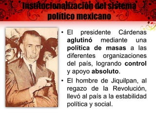 Institucionalización del sistema
político mexicano
• El presidente Cárdenas
aglutinó mediante una
política de masas a las
diferentes organizaciones
del país, logrando control
y apoyo absoluto.
• El hombre de Jiquilpan, al
regazo de la Revolución,
llevó al país a la estabilidad
política y social.
 