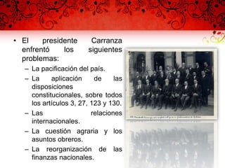 • El presidente Carranza
enfrentó los siguientes
problemas:
– La pacificación del país.
– La aplicación de las
disposiciones
constitucionales, sobre todos
los artículos 3, 27, 123 y 130.
– Las relaciones
internacionales.
– La cuestión agraria y los
asuntos obreros.
– La reorganización de las
finanzas nacionales.
 