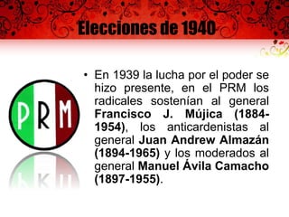 Elecciones de 1940
• En 1939 la lucha por el poder se
hizo presente, en el PRM los
radicales sostenían al general
Francisco J. Mújica (1884-
1954), los anticardenistas al
general Juan Andrew Almazán
(1894-1965) y los moderados al
general Manuel Ávila Camacho
(1897-1955).
 
