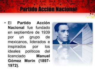 Partido Acción Nacional
• El Partido Acción
Nacional fue fundado
en septiembre de 1939
por un grupo de
mexicanos, liderados e
inspirados por los
ideales políticos del
licenciado Manuel
Gómez Morin (1897-
1972).
 