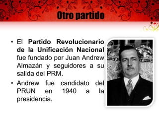 Otro partido
• El Partido Revolucionario
de la Unificación Nacional
fue fundado por Juan Andrew
Almazán y seguidores a su
salida del PRM.
• Andrew fue candidato del
PRUN en 1940 a la
presidencia.
 