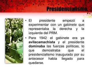 Presidencialismo
• El presidente empezó a
experimentar con un gabinete que
representaba la derecha y la
izquierda del PRM.
• Para 1942 el gabinete era ya
avilacamachista y el presidente
dominaba las fuerzas políticas, lo
que demostraba que el
presidencialismo inaugurado por su
antecesor había llegado para
quedarse.
 