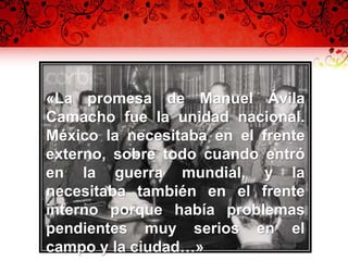 «La promesa de Manuel Ávila
Camacho fue la unidad nacional.
México la necesitaba en el frente
externo, sobre todo cuando entró
en la guerra mundial, y la
necesitaba también en el frente
interno porque había problemas
pendientes muy serios en el
campo y la ciudad…»
 