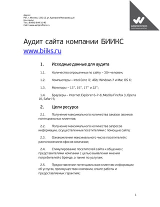 Адрес:
РФ, г. Москва, 125212, ул. Адмирала Макарова, д.8
Контакты:
Тел.: 8 (495) 644-31-40
Сайт: www.webprofiters.ru




Аудит сайта компании БИИКС
www.biiks.ru
                1.         Исходные данные для аудита
                1.1.       Количество опрошенных по сайту – 30+ человек;

                1.2.       Компьютеры – Intel Core i7, 4Gb; Windows 7 и Mac OS X;

                1.3.       Мониторы – 13’’, 15’’, 17’’ и 22’’;

               1.4.     Браузеры – Internet Explorer 6-7-8, Mozilla Firefox 3, Opera
              10, Safari 5;

                2.         Цели ресурса
               2.1.   Получение максимального количества заказов звонков
              потенциальных клиентов;

               2.2.  Получение максимального количества запросов
              информации, осуществленных посетителями с помощью сайта;

               2.3.   Ознакомление максимального числа посетителей с
              расположением офисов компании;

               2.4.   Стимулирование посетителей сайта к общению с
              представителями компании с целью выявления мнения
              потребителей о бренде, а также по услугам;

               2.5.    Предоставление потенциальным клиентам информации
              об услугах, преимуществах компании, опыте работы и
              предоставляемых гарантиях;




                                                                                    1
 