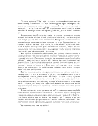 Согласно анализу PISA,1 два ключевых момента больше всего отли-
чают систему образования США от систем других стран. Во-первых, то,
что не-американские учащиеся имеют в школе больше часов нагрузки, и
во-вторых, что системы школа США делают очень мало для того, чтобы
измерять и вознаграждать мастерство учителей, делать в него инвести-
ции.
   Большинство людей, которые стали учителями, сделали это потому
что они увлечены детьми. Удивительным является то, что лучшие учи-
теля могут сделать для своих школьников. Но примечательным фактом
о выдающихся учителях сегодня является то, что в большинстве случа-
ев никто не учил их, как стать таким учителем. Они сумели сделать это
сами. Именно поэтому наш фонд вкладывает средства, чтобы помочь
разработать систему измерений и поддержки, чтобы помочь хорошим
учителям стать выдающимися учителями.
   Наш проект, имеющий целью изучить, что лучшие учителя делают и
как поделиться этой информацией с другими учителями, делает значи-
тельный прогресс. С помощью местных организаций союза (local union
aﬃliates) , мы уже узнали многое. Мы учимся, что прослушивание сту-
дентов может быть важным элементом в системе обратной связи. В клас-
сах, где студенты согласны, что Наш класс работает и не тратит время
или что в этом классе, мы узнаем много почти каждый день , как пра-
вило, большие достижения.
   Другим замечательным инструментом является съемка видео, по-
казывающая учителя и учеников, с последующим обращением к соот-
ветствующим лицам для отзывов. Мелинда и я этой осенью провели
несколько дней, посещая школы в штате Теннеси, сидя вместе с учителя-
ми, которые смотрели видео о своих уроках. Мы услышали от некоторых
из них, как им уже помогли в работе наблюдение за моментами, когда
студенты теряли интерес к занятиям и анализ причин появления таких
моментов.
   В конечном счете, цель заключается в сборе высококачественной об-
ратной связи из множества источников – из оценок тестов, из опросов
учащихся, из видео, от директоров школ, от коллег-учителей, чтобы учи-
теля могли узнать, как улучшить свое мастерство. Я думаю, ясно, что
система может быть разработана так, чтобы учителя согласились, что
она честная, имеет скромные издержки, выгодна учителям, которые де-
  1
      Доступно по адресу www.pisa.oecd.org


                                         3
 