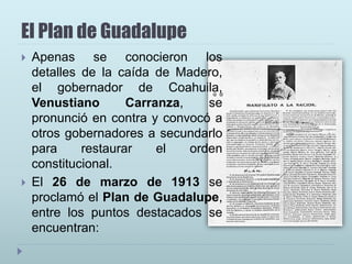 El Plan de Guadalupe
 Apenas se conocieron los
detalles de la caída de Madero,
el gobernador de Coahuila,
Venustiano Carranza, se
pronunció en contra y convocó a
otros gobernadores a secundarlo
para restaurar el orden
constitucional.
 El 26 de marzo de 1913 se
proclamó el Plan de Guadalupe,
entre los puntos destacados se
encuentran:
 