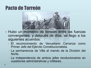 Pacto de Torreón
 Hubo un momento de tensión entre las fuerzas
convergentes, y después de días, se llego a los
siguientes acuerdos:
 El reconocimiento de Venustiano Carranza como
Primer Jefe del Ejército Constitucionalista.
 La permanencia de Villa al mando de la División del
Norte.
 La independencia de ambos jefes revolucionarios en
cuestiones administrativas y militares.
 