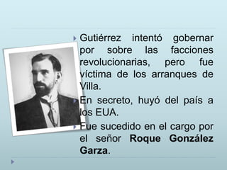  Gutiérrez intentó gobernar
por sobre las facciones
revolucionarias, pero fue
víctima de los arranques de
Villa.
 En secreto, huyó del país a
los EUA.
 Fue sucedido en el cargo por
el señor Roque González
Garza.
 