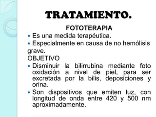 TRATAMIENTO.
FOTOTERAPIA
 Es una medida terapéutica.
 Especialmente en causa de no hemólisis
grave.
OBJETIVO
 Disminuir la bilirrubina mediante foto
oxidación a nivel de piel, para ser
excretada por la bilis, deposiciones y
orina.
 Son dispositivos que emiten luz, con
longitud de onda entre 420 y 500 nm
aproximadamente.
 