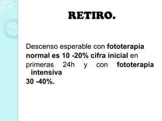 RETIRO.
Descenso esperable con fototerapia
normal es 10 -20% cifra inicial en
primeras 24h y con fototerapia
intensiva
30 -40%.
 