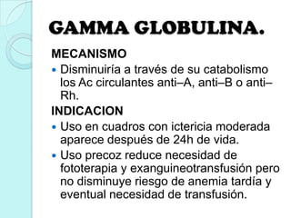 GAMMA GLOBULINA.
MECANISMO
 Disminuiría a través de su catabolismo
los Ac circulantes anti–A, anti–B o anti–
Rh.
INDICACION
 Uso en cuadros con ictericia moderada
aparece después de 24h de vida.
 Uso precoz reduce necesidad de
fototerapia y exanguineotransfusión pero
no disminuye riesgo de anemia tardía y
eventual necesidad de transfusión.
 