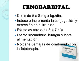 FENOBARBITAL.
 Dosis de 5 a 8 mg x kg./día.
 Induce e incrementa la conjugación y
excreción de bilirrubina.
 Efecto es tardío de 3 a 7 día.
 Efecto secundario letargia y lenta
alimentación.
 No tiene ventajas de combinarlo con
la fototerapia.
 