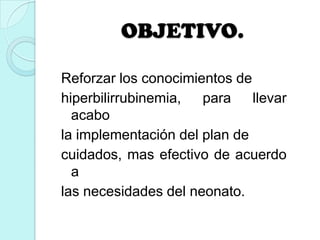 OBJETIVO.
Reforzar los conocimientos de
hiperbilirrubinemia, para llevar
acabo
la implementación del plan de
cuidados, mas efectivo de acuerdo
a
las necesidades del neonato.
 