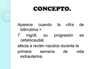 CONCEPTO.
Aparece cuando la cifra de
bilirrubina >
7 mg/dl, su progresión es
cefalocaudal,
afecta a recién nacidos durante la
primera semana de vida
extrauterina.
 