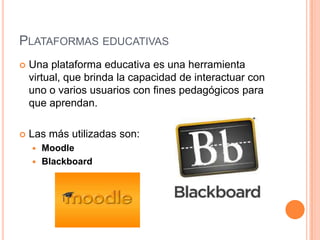 PLATAFORMAS EDUCATIVAS
 Una plataforma educativa es una herramienta
virtual, que brinda la capacidad de interactuar con
uno o varios usuarios con fines pedagógicos para
que aprendan.
 Las más utilizadas son:
 Moodle
 Blackboard
 