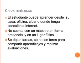CARACTERÍSTICAS
El estudiante puede aprender desde su
casa, oficina, ciber o donde tenga
conexión a internet.
No cuenta con un maestro en forma
presencial y en un lugar físico.
Se dejan tareas, se hacen foros para
compartir aprendizajes y realizar
evaluaciones.
 