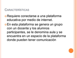 CARACTERÍSTICAS
Requiere conectarse a una plataforma
educativa por medio de internet.
En esta plataforma se genera un grupo
con un docente y los alumnos
participantes, se le denomina aula y se
encuentra en un espacio de la plataforma
donde pueden tener comunicación
 