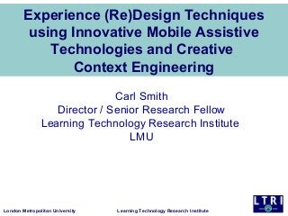 Experience (Re)Design Techniques
using Innovative Mobile Assistive
Technologies and Creative
Context Engineering
Carl Smith
Director / Senior Research Fellow
Learning Technology Research Institute
LMU

London Metropolitan University

Learning Technology Research Institute

 