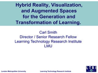 Hybrid Reality, Visualization,
and Augmented Spaces
for the Generation and
Transformation of Learning.
Carl Smith
Director / Senior Research Fellow
Learning Technology Research Institute
LMU

London Metropolitan University

Learning Technology Research Institute

 
