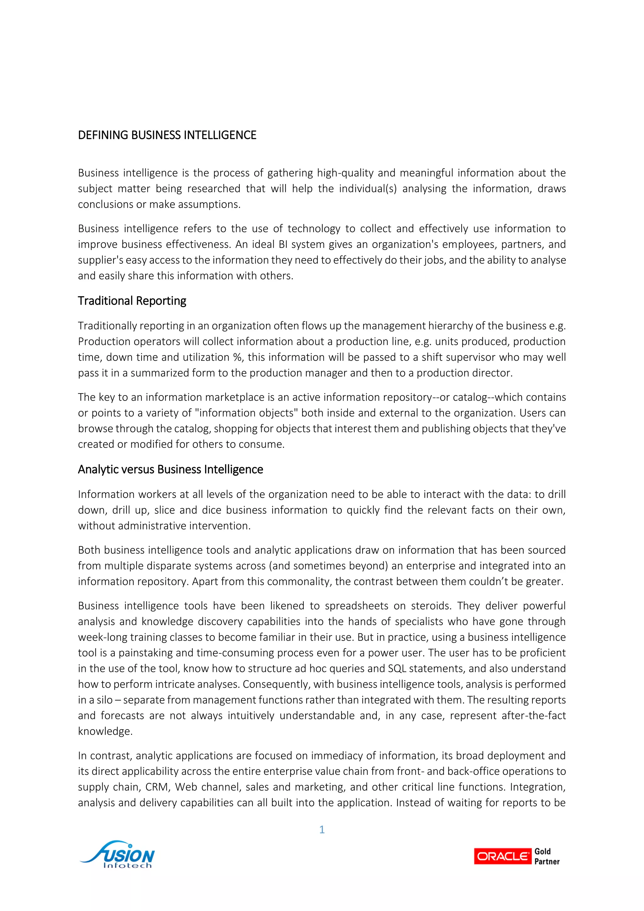 1
DEFINING BUSINESS INTELLIGENCE
Business intelligence is the process of gathering high-quality and meaningful information about the
subject matter being researched that will help the individual(s) analysing the information, draws
conclusions or make assumptions.
Business intelligence refers to the use of technology to collect and effectively use information to
improve business effectiveness. An ideal BI system gives an organization's employees, partners, and
supplier's easy access to the information they need to effectively do their jobs, and the ability to analyse
and easily share this information with others.
Traditional Reporting
Traditionally reporting in an organization often flows up the management hierarchy of the business e.g.
Production operators will collect information about a production line, e.g. units produced, production
time, down time and utilization %, this information will be passed to a shift supervisor who may well
pass it in a summarized form to the production manager and then to a production director.
The key to an information marketplace is an active information repository--or catalog--which contains
or points to a variety of "information objects" both inside and external to the organization. Users can
browse through the catalog, shopping for objects that interest them and publishing objects that they've
created or modified for others to consume.
Analytic versus Business Intelligence
Information workers at all levels of the organization need to be able to interact with the data: to drill
down, drill up, slice and dice business information to quickly find the relevant facts on their own,
without administrative intervention.
Both business intelligence tools and analytic applications draw on information that has been sourced
from multiple disparate systems across (and sometimes beyond) an enterprise and integrated into an
information repository. Apart from this commonality, the contrast between them couldn’t be greater.
Business intelligence tools have been likened to spreadsheets on steroids. They deliver powerful
analysis and knowledge discovery capabilities into the hands of specialists who have gone through
week-long training classes to become familiar in their use. But in practice, using a business intelligence
tool is a painstaking and time-consuming process even for a power user. The user has to be proficient
in the use of the tool, know how to structure ad hoc queries and SQL statements, and also understand
how to perform intricate analyses. Consequently, with business intelligence tools, analysis is performed
in a silo – separate from management functions rather than integrated with them. The resulting reports
and forecasts are not always intuitively understandable and, in any case, represent after-the-fact
knowledge.
In contrast, analytic applications are focused on immediacy of information, its broad deployment and
its direct applicability across the entire enterprise value chain from front- and back-office operations to
supply chain, CRM, Web channel, sales and marketing, and other critical line functions. Integration,
analysis and delivery capabilities can all built into the application. Instead of waiting for reports to be
 