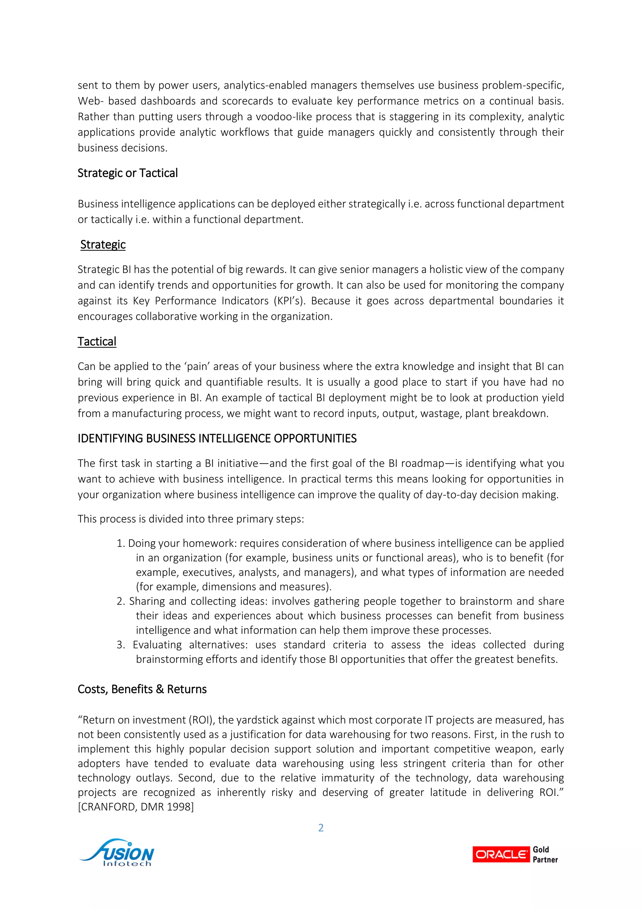 2
sent to them by power users, analytics-enabled managers themselves use business problem-specific,
Web- based dashboards and scorecards to evaluate key performance metrics on a continual basis.
Rather than putting users through a voodoo-like process that is staggering in its complexity, analytic
applications provide analytic workflows that guide managers quickly and consistently through their
business decisions.
Strategic or Tactical
Business intelligence applications can be deployed either strategically i.e. across functional department
or tactically i.e. within a functional department.
Strategic
Strategic BI has the potential of big rewards. It can give senior managers a holistic view of the company
and can identify trends and opportunities for growth. It can also be used for monitoring the company
against its Key Performance Indicators (KPI’s). Because it goes across departmental boundaries it
encourages collaborative working in the organization.
Tactical
Can be applied to the ‘pain’ areas of your business where the extra knowledge and insight that BI can
bring will bring quick and quantifiable results. It is usually a good place to start if you have had no
previous experience in BI. An example of tactical BI deployment might be to look at production yield
from a manufacturing process, we might want to record inputs, output, wastage, plant breakdown.
IDENTIFYING BUSINESS INTELLIGENCE OPPORTUNITIES
The first task in starting a BI initiative—and the first goal of the BI roadmap—is identifying what you
want to achieve with business intelligence. In practical terms this means looking for opportunities in
your organization where business intelligence can improve the quality of day-to-day decision making.
This process is divided into three primary steps:
1. Doing your homework: requires consideration of where business intelligence can be applied
in an organization (for example, business units or functional areas), who is to benefit (for
example, executives, analysts, and managers), and what types of information are needed
(for example, dimensions and measures).
2. Sharing and collecting ideas: involves gathering people together to brainstorm and share
their ideas and experiences about which business processes can benefit from business
intelligence and what information can help them improve these processes.
3. Evaluating alternatives: uses standard criteria to assess the ideas collected during
brainstorming efforts and identify those BI opportunities that offer the greatest benefits.
Costs, Benefits & Returns
“Return on investment (ROI), the yardstick against which most corporate IT projects are measured, has
not been consistently used as a justification for data warehousing for two reasons. First, in the rush to
implement this highly popular decision support solution and important competitive weapon, early
adopters have tended to evaluate data warehousing using less stringent criteria than for other
technology outlays. Second, due to the relative immaturity of the technology, data warehousing
projects are recognized as inherently risky and deserving of greater latitude in delivering ROI.”
[CRANFORD, DMR 1998]
 