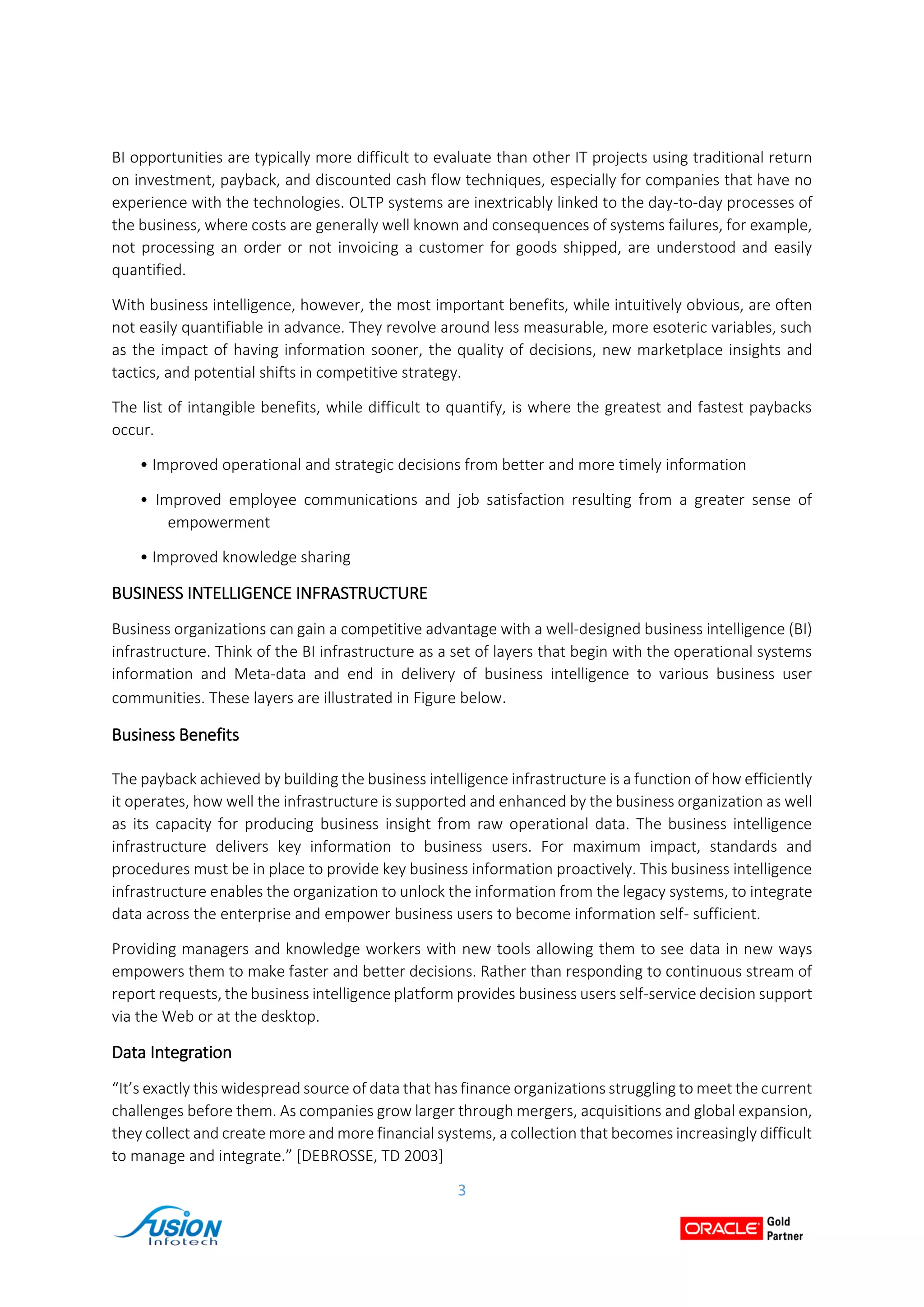 3
BI opportunities are typically more difficult to evaluate than other IT projects using traditional return
on investment, payback, and discounted cash flow techniques, especially for companies that have no
experience with the technologies. OLTP systems are inextricably linked to the day-to-day processes of
the business, where costs are generally well known and consequences of systems failures, for example,
not processing an order or not invoicing a customer for goods shipped, are understood and easily
quantified.
With business intelligence, however, the most important benefits, while intuitively obvious, are often
not easily quantifiable in advance. They revolve around less measurable, more esoteric variables, such
as the impact of having information sooner, the quality of decisions, new marketplace insights and
tactics, and potential shifts in competitive strategy.
The list of intangible benefits, while difficult to quantify, is where the greatest and fastest paybacks
occur.
• Improved operational and strategic decisions from better and more timely information
• Improved employee communications and job satisfaction resulting from a greater sense of
empowerment
• Improved knowledge sharing
BUSINESS INTELLIGENCE INFRASTRUCTURE
Business organizations can gain a competitive advantage with a well-designed business intelligence (BI)
infrastructure. Think of the BI infrastructure as a set of layers that begin with the operational systems
information and Meta-data and end in delivery of business intelligence to various business user
communities. These layers are illustrated in Figure below.
Business Benefits
The payback achieved by building the business intelligence infrastructure is a function of how efficiently
it operates, how well the infrastructure is supported and enhanced by the business organization as well
as its capacity for producing business insight from raw operational data. The business intelligence
infrastructure delivers key information to business users. For maximum impact, standards and
procedures must be in place to provide key business information proactively. This business intelligence
infrastructure enables the organization to unlock the information from the legacy systems, to integrate
data across the enterprise and empower business users to become information self- sufficient.
Providing managers and knowledge workers with new tools allowing them to see data in new ways
empowers them to make faster and better decisions. Rather than responding to continuous stream of
report requests, the business intelligence platform provides business users self-service decision support
via the Web or at the desktop.
Data Integration
“It’s exactly this widespread source of data that has finance organizations struggling to meet the current
challenges before them. As companies grow larger through mergers, acquisitions and global expansion,
they collect and create more and more financial systems, a collection that becomes increasingly difficult
to manage and integrate.” [DEBROSSE, TD 2003]
 
