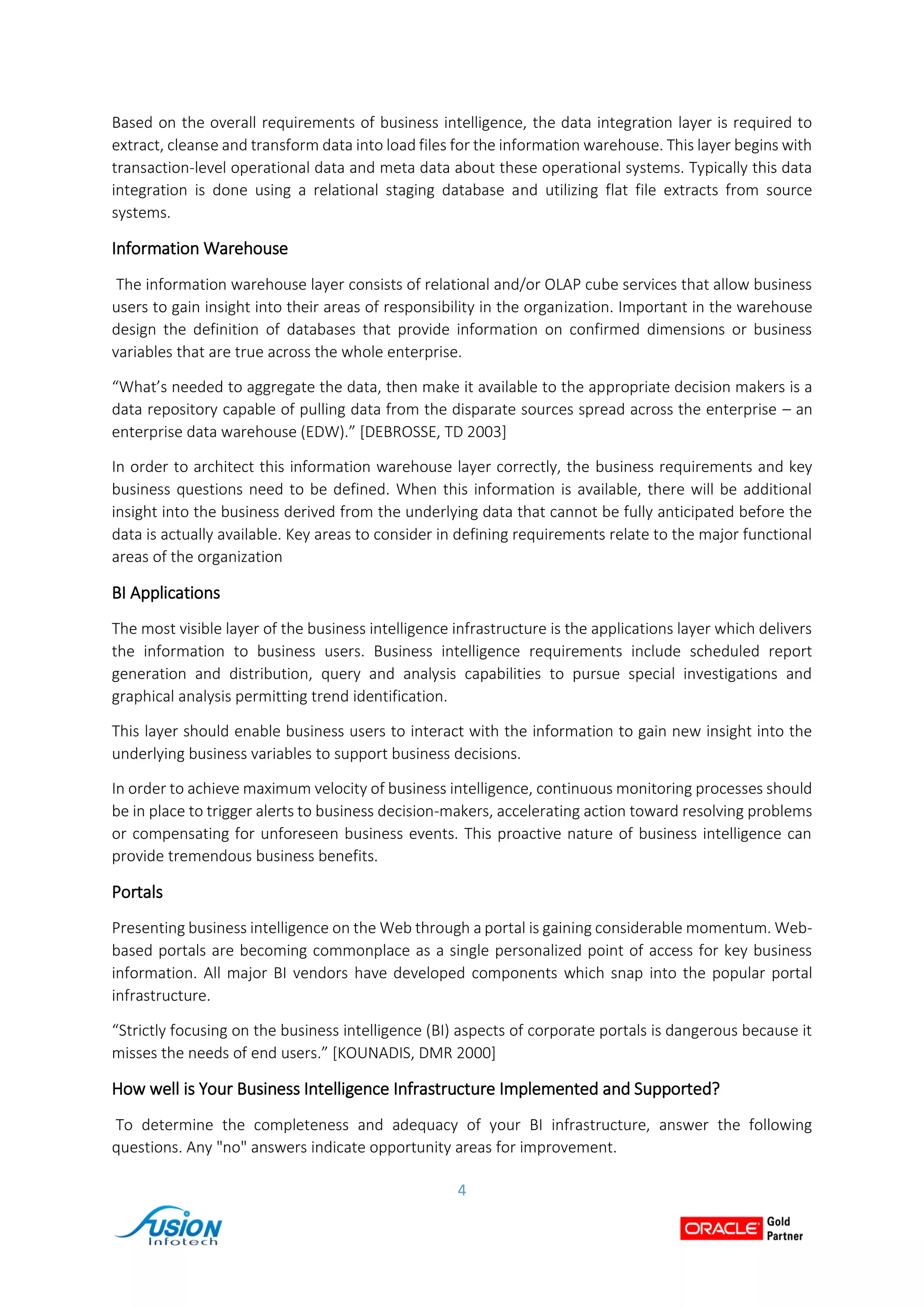 4
Based on the overall requirements of business intelligence, the data integration layer is required to
extract, cleanse and transform data into load files for the information warehouse. This layer begins with
transaction-level operational data and meta data about these operational systems. Typically this data
integration is done using a relational staging database and utilizing flat file extracts from source
systems.
Information Warehouse
The information warehouse layer consists of relational and/or OLAP cube services that allow business
users to gain insight into their areas of responsibility in the organization. Important in the warehouse
design the definition of databases that provide information on confirmed dimensions or business
variables that are true across the whole enterprise.
“What’s needed to aggregate the data, then make it available to the appropriate decision makers is a
data repository capable of pulling data from the disparate sources spread across the enterprise – an
enterprise data warehouse (EDW).” [DEBROSSE, TD 2003]
In order to architect this information warehouse layer correctly, the business requirements and key
business questions need to be defined. When this information is available, there will be additional
insight into the business derived from the underlying data that cannot be fully anticipated before the
data is actually available. Key areas to consider in defining requirements relate to the major functional
areas of the organization
BI Applications
The most visible layer of the business intelligence infrastructure is the applications layer which delivers
the information to business users. Business intelligence requirements include scheduled report
generation and distribution, query and analysis capabilities to pursue special investigations and
graphical analysis permitting trend identification.
This layer should enable business users to interact with the information to gain new insight into the
underlying business variables to support business decisions.
In order to achieve maximum velocity of business intelligence, continuous monitoring processes should
be in place to trigger alerts to business decision-makers, accelerating action toward resolving problems
or compensating for unforeseen business events. This proactive nature of business intelligence can
provide tremendous business benefits.
Portals
Presenting business intelligence on the Web through a portal is gaining considerable momentum. Web-
based portals are becoming commonplace as a single personalized point of access for key business
information. All major BI vendors have developed components which snap into the popular portal
infrastructure.
“Strictly focusing on the business intelligence (BI) aspects of corporate portals is dangerous because it
misses the needs of end users.” [KOUNADIS, DMR 2000]
How well is Your Business Intelligence Infrastructure Implemented and Supported?
To determine the completeness and adequacy of your BI infrastructure, answer the following
questions. Any "no" answers indicate opportunity areas for improvement.
 