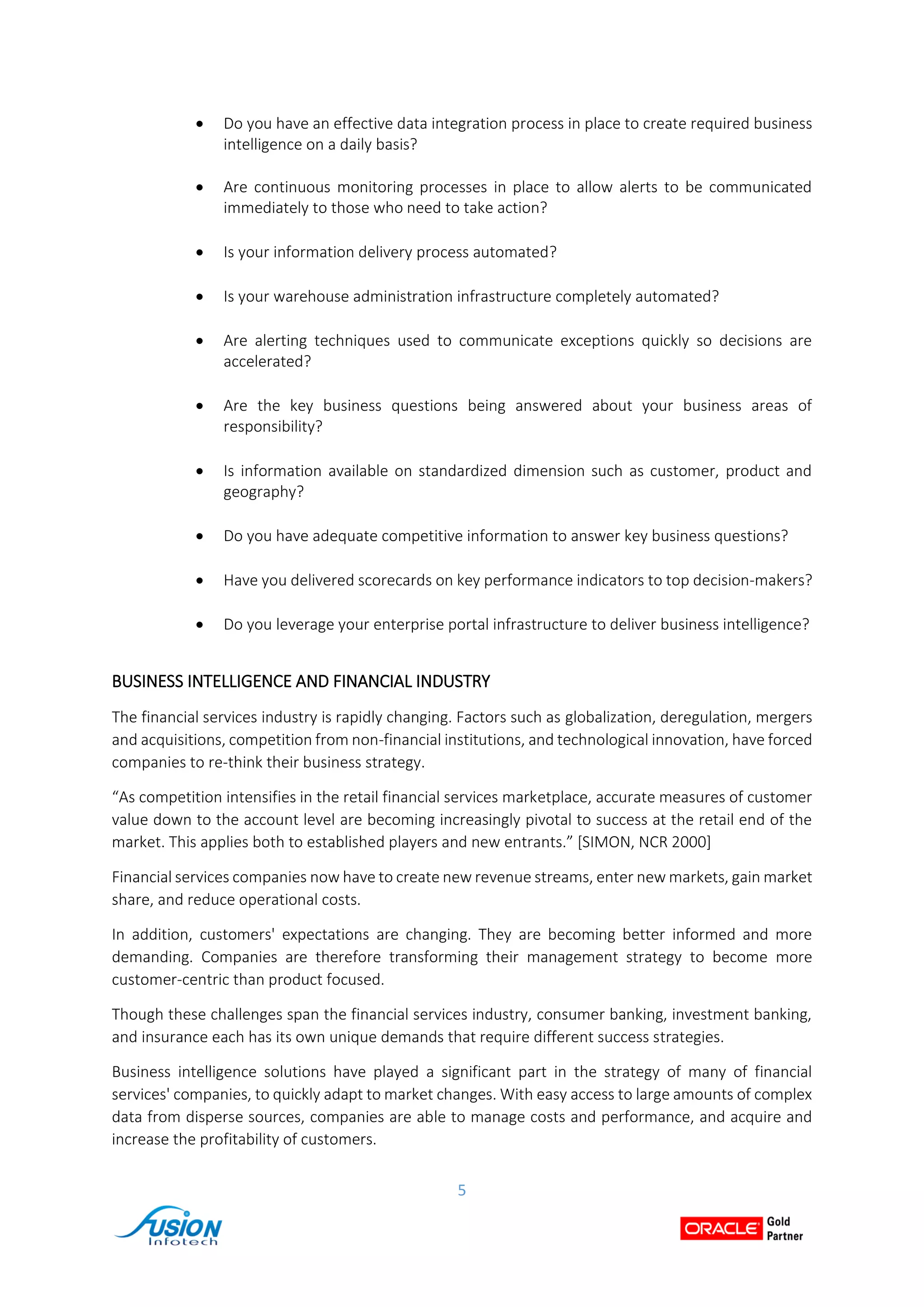 5
 Do you have an effective data integration process in place to create required business
intelligence on a daily basis?
 Are continuous monitoring processes in place to allow alerts to be communicated
immediately to those who need to take action?
 Is your information delivery process automated?
 Is your warehouse administration infrastructure completely automated?
 Are alerting techniques used to communicate exceptions quickly so decisions are
accelerated?
 Are the key business questions being answered about your business areas of
responsibility?
 Is information available on standardized dimension such as customer, product and
geography?
 Do you have adequate competitive information to answer key business questions?
 Have you delivered scorecards on key performance indicators to top decision-makers?
 Do you leverage your enterprise portal infrastructure to deliver business intelligence?
BUSINESS INTELLIGENCE AND FINANCIAL INDUSTRY
The financial services industry is rapidly changing. Factors such as globalization, deregulation, mergers
and acquisitions, competition from non-financial institutions, and technological innovation, have forced
companies to re-think their business strategy.
“As competition intensifies in the retail financial services marketplace, accurate measures of customer
value down to the account level are becoming increasingly pivotal to success at the retail end of the
market. This applies both to established players and new entrants.” [SIMON, NCR 2000]
Financial services companies now have to create new revenue streams, enter new markets, gain market
share, and reduce operational costs.
In addition, customers' expectations are changing. They are becoming better informed and more
demanding. Companies are therefore transforming their management strategy to become more
customer-centric than product focused.
Though these challenges span the financial services industry, consumer banking, investment banking,
and insurance each has its own unique demands that require different success strategies.
Business intelligence solutions have played a significant part in the strategy of many of financial
services' companies, to quickly adapt to market changes. With easy access to large amounts of complex
data from disperse sources, companies are able to manage costs and performance, and acquire and
increase the profitability of customers.
 