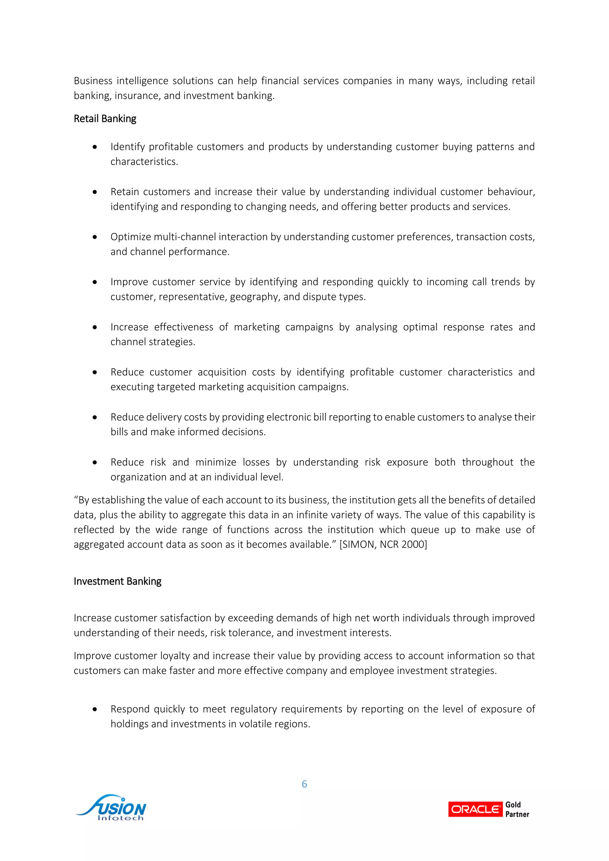 6
Business intelligence solutions can help financial services companies in many ways, including retail
banking, insurance, and investment banking.
Retail Banking
 Identify profitable customers and products by understanding customer buying patterns and
characteristics.
 Retain customers and increase their value by understanding individual customer behaviour,
identifying and responding to changing needs, and offering better products and services.
 Optimize multi-channel interaction by understanding customer preferences, transaction costs,
and channel performance.
 Improve customer service by identifying and responding quickly to incoming call trends by
customer, representative, geography, and dispute types.
 Increase effectiveness of marketing campaigns by analysing optimal response rates and
channel strategies.
 Reduce customer acquisition costs by identifying profitable customer characteristics and
executing targeted marketing acquisition campaigns.
 Reduce delivery costs by providing electronic bill reporting to enable customers to analyse their
bills and make informed decisions.
 Reduce risk and minimize losses by understanding risk exposure both throughout the
organization and at an individual level.
“By establishing the value of each account to its business, the institution gets all the benefits of detailed
data, plus the ability to aggregate this data in an infinite variety of ways. The value of this capability is
reflected by the wide range of functions across the institution which queue up to make use of
aggregated account data as soon as it becomes available.” [SIMON, NCR 2000]
Investment Banking
Increase customer satisfaction by exceeding demands of high net worth individuals through improved
understanding of their needs, risk tolerance, and investment interests.
Improve customer loyalty and increase their value by providing access to account information so that
customers can make faster and more effective company and employee investment strategies.
 Respond quickly to meet regulatory requirements by reporting on the level of exposure of
holdings and investments in volatile regions.
 