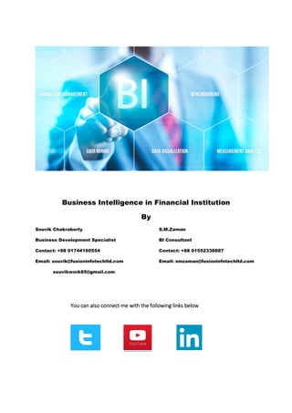 Business Intelligence in Financial Institution
By
Souvik Chakraborty S.M.Zaman
Business Development Specialist BI Consultant
Contact: +88 01744160554 Contact: +88 01552338887
Email: souvik@fusioninfotechltd.com Email: smzaman@fusioninfotechltd.com
souvikwork85@gmail.com
You can also connect me with the following links below
 