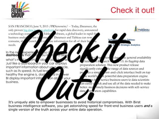 Check it out!
SAN FRANCISCO, June 9, 2015 /PRNewswire/ -- Today, Datameer, the
only proven big data insights platform for rapid data discovery, announced
a technology connector with Tableau Software, a global leader in rapid-fire
business analytics. Joint customers of Datameer and Tableau can now
consume, shape, enrich, and visualize information for all of their big data
needs.
Datawatch Corporation declared the general availability
of Datawatch Monarch version 13, its flagship data
preparation solution. This new product release
significantly extends the range of data sources and
provides a simple point-and-click interface built on top
of the world’s most powerful data preparation engine.
Now users from novice business users to data scientists
can easily unlock and use all of the data needed to make
better, more timely business decisions with self-service
data preparation capabilities.
It’s uniquely able to empower businesses to avoid historical compromises. With Birst
business intelligence software, you get astonishing speed for front-end business users and a
single version of the truth across your entire data operation.
In the new experience, you create
dashboards that keep you informed about
what’s most important about your business.
Just like a dashboard in your car displays
important information about your vehicle,
such as its speed, its fuel level, or how
healthy the engine is, dashboard in Power
BI display important information about your
business.
 