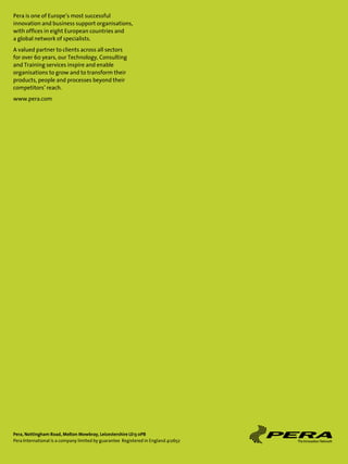 Pera is one of Europe’s most successful
innovation and business support organisations,
with offices in eight European countries and
a global network of specialists.
A valued partner to clients across all sectors
for over 60 years, our Technology, Consulting
and Training services inspire and enable
organisations to grow and to transform their
products, people and processes beyond their
competitors’ reach.
www.pera.com




Pera, Nottingham Road, Melton Mowbray, Leicestershire LE13 0PB
Pera International is a company limited by guarantee Registered in England 412652
 