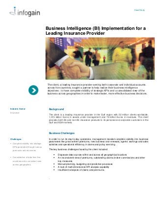 Case Study
Business Intelligence (BI) Implementation for a
Leading Insurance Provider
The client, a leading insurance provider serving both corporate and individual accounts
across five countries, sought a partner to help realize their business intelligence
objectives: to have complete visibility of strategic KPIs and a consolidated view of the
business across geographies in order to make faster, more effective business decisions.
Background
The client is a leading insurance provider in the Gulf region with 52 million clients worldwide,
1,315 billion Euros in assets under management and 79 billion Euros in revenues. The client
provides both life and non-life insurance products to its personal and corporate customers in the
Gulf and KSA markets.
Business Challenges
In order to run its day-to-day operations, management needed complete visibility into business
parameters like gross written premiums, new business and renewals, agents’ earnings and sales
activities and operational efficiency in claims and policy servicing.
The key business challenges faced by the client included:
 Disparate data sources within and across all geographical locations
 An inconsistent view of premiums, outstanding claims, broker commissions and other
key measures
 Manual planning, budgeting and predictive processes
 A lack of multi-dimensional KPI analysis capability
 Insufficient analyses of claims and premiums.
.
Industry Sector
Insurance
Challenges
 Complete visibility into strategic
KPIs generated through various
premiums and recoveries
 Consolidation of data from five
countries and a consistent view
across geographies
 