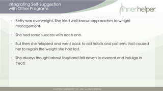 Integrating Self-Suggestion
with Other Programs

•   Betty was overweight. She tried well-known approaches to weight
    management.

•   She had some success with each one.

•   But then she relapsed and went back to old habits and patterns that caused
    her to regain the weight she had lost.

•   She always thought about food and felt driven to overeat and indulge in
    treats.
 