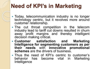 Need of KPI’s in Marketing 
 Today, telecommunication industry is no longer 
technology centric, but it revolves more around 
customer relationship. 
 The cut throat competition in the telecom 
industry lead to tariff cut downs resulted in churn 
away profit margins and thereby intelligent 
decision making critical. 
 Customer satisfaction and Marketing 
Intelligence for segmenting customers as per 
their needs with innovative promotional 
schemes are the drivers of business. 
 Thus the need of KPI’s centric to customer’s 
behavior has become vital in Marketing 
Intelligence 
 
