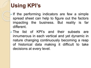 Using KPI’s 
 If the performing indicators are few a simple 
spread sheet can help to figure out the factors 
impacting the business. But reality is far 
different. 
 The list of KPI’s and their subsets are 
innumerous in each vertical and yet dynamic in 
nature changing continuously becoming a reap 
of historical data making it difficult to take 
decisions at every level. 
 